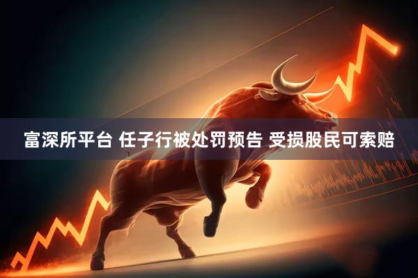 富深所平台 任子行被处罚预告 受损股民可索赔