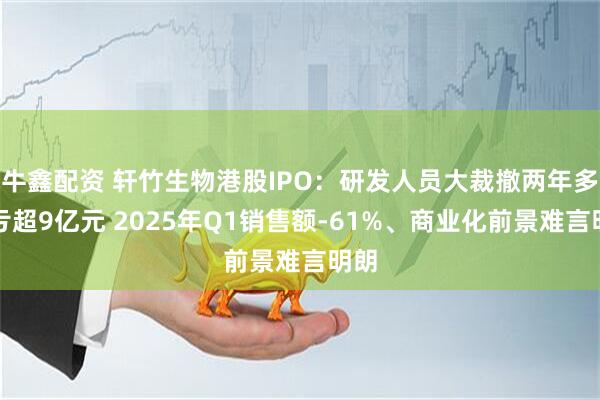牛鑫配资 轩竹生物港股IPO：研发人员大裁撤两年多仍亏超9亿元 2025年Q1销售额-61%、商业化前景难言明朗
