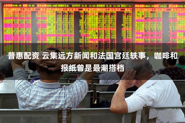 普惠配资 云集远方新闻和法国宫廷轶事，咖啡和报纸曾是最潮搭档