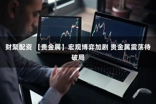 财聚配资 【贵金属】宏观博弈加剧 贵金属震荡待破局