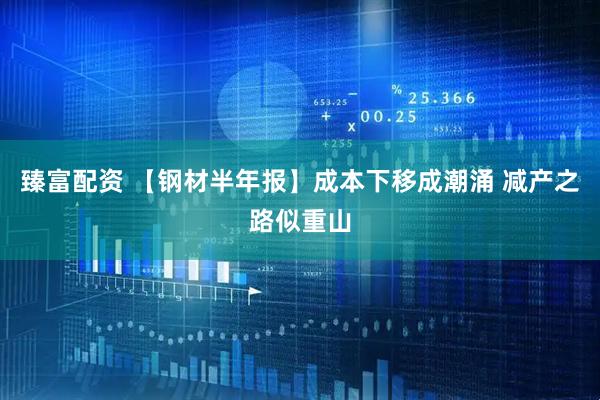 臻富配资 【钢材半年报】成本下移成潮涌 减产之路似重山
