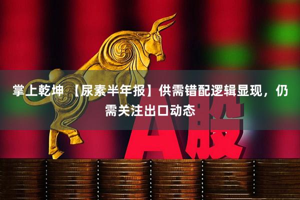 掌上乾坤 【尿素半年报】供需错配逻辑显现，仍需关注出口动态