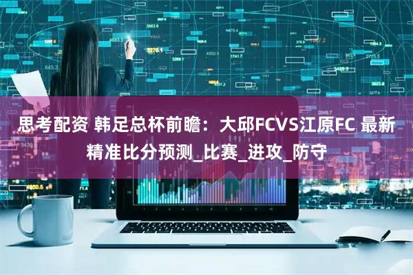 思考配资 韩足总杯前瞻：大邱FCVS江原FC 最新精准比分预测_比赛_进攻_防守