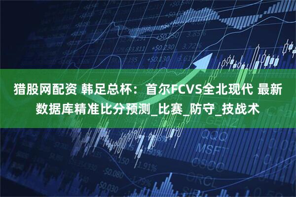 猎股网配资 韩足总杯：首尔FCVS全北现代 最新数据库精准比分预测_比赛_防守_技战术