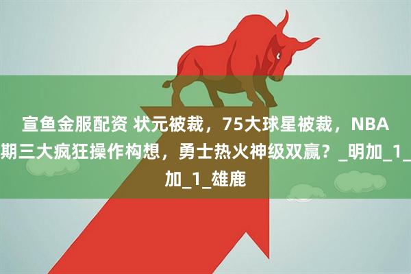 宣鱼金服配资 状元被裁，75大球星被裁，NBA休赛期三大疯狂操作构想，勇士热火神级双赢？_明加_1_雄鹿