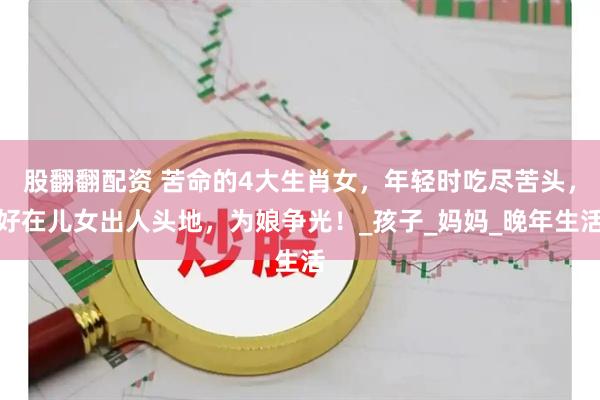 股翻翻配资 苦命的4大生肖女，年轻时吃尽苦头，好在儿女出人头地，为娘争光！_孩子_妈妈_晚年生活