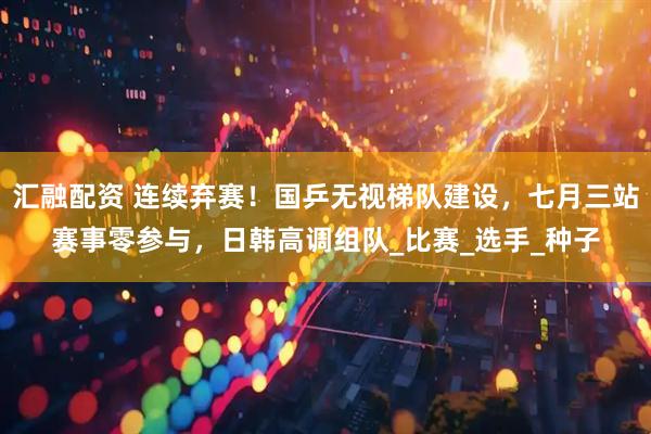汇融配资 连续弃赛！国乒无视梯队建设，七月三站赛事零参与，日韩高调组队_比赛_选手_种子