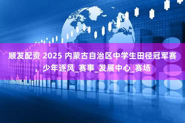 顺发配资 2025 内蒙古自治区中学生田径冠军赛，少年逐风_赛事_发展中心_赛场