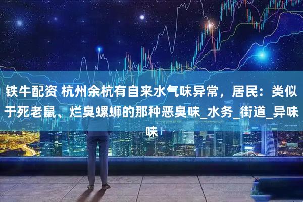 铁牛配资 杭州余杭有自来水气味异常，居民：类似于死老鼠、烂臭螺蛳的那种恶臭味_水务_街道_异味