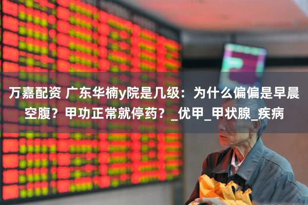 万嘉配资 广东华楠y院是几级：为什么偏偏是早晨空腹？甲功正常就停药？_优甲_甲状腺_疾病
