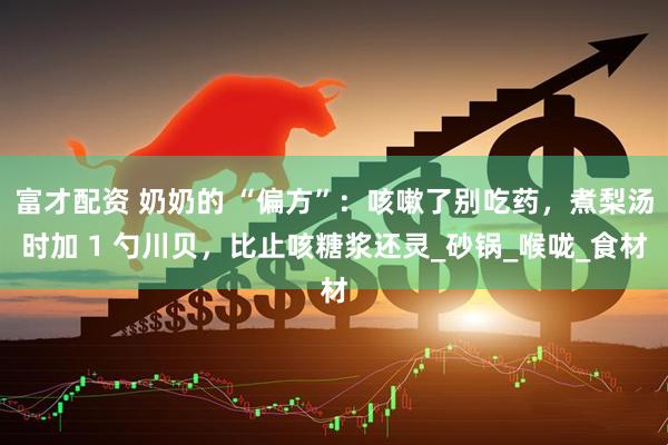 富才配资 奶奶的 “偏方”：咳嗽了别吃药，煮梨汤时加 1 勺川贝，比止咳糖浆还灵_砂锅_喉咙_食材