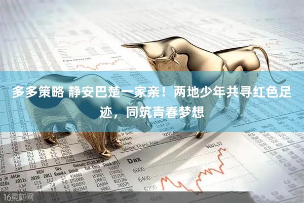 多多策略 静安巴楚一家亲！两地少年共寻红色足迹，同筑青春梦想