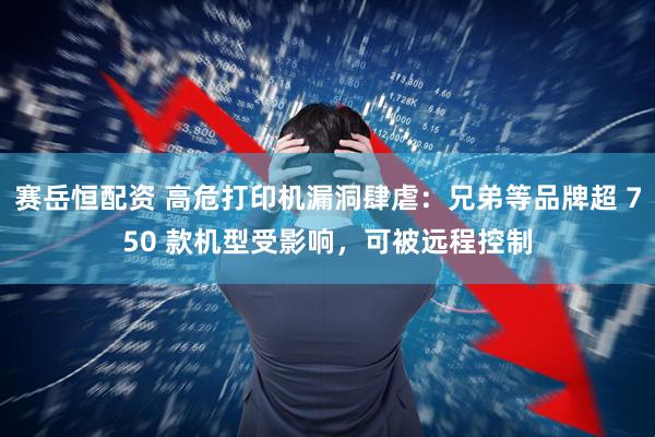 赛岳恒配资 高危打印机漏洞肆虐：兄弟等品牌超 750 款机型受影响，可被远程控制