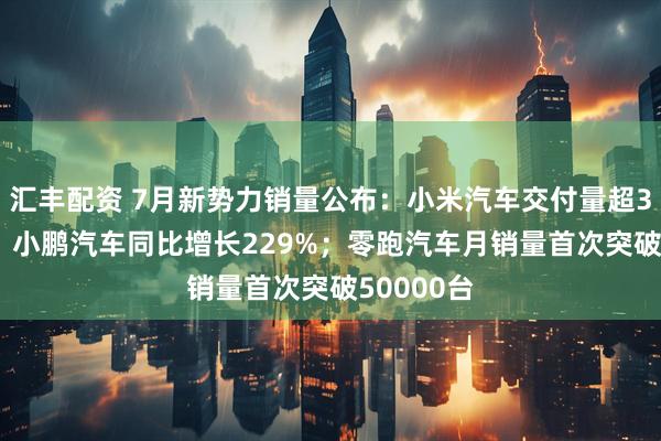 汇丰配资 7月新势力销量公布：小米汽车交付量超30000台；小鹏汽车同比增长229%；零跑汽车月销量首次突破50000台