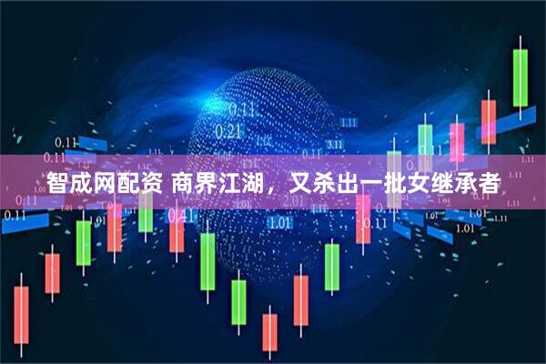 智成网配资 商界江湖，又杀出一批女继承者