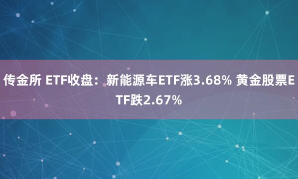 传金所 ETF收盘：新能源车ETF涨3.68% 黄金股票ETF跌2.67%