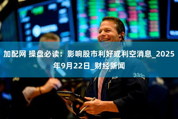 加配网 操盘必读：影响股市利好或利空消息_2025年9月22日_财经新闻
