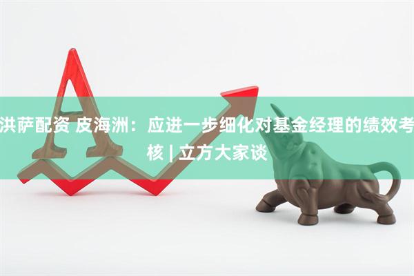 洪萨配资 皮海洲：应进一步细化对基金经理的绩效考核 | 立方大家谈