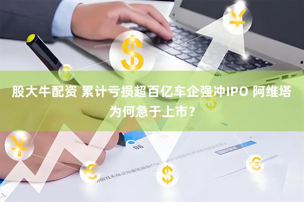 股大牛配资 累计亏损超百亿车企强冲IPO 阿维塔为何急于上市?