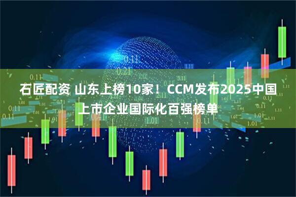 石匠配资 山东上榜10家!CCM发布2025中国上市企业国际化百强榜单