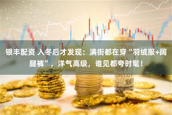 银丰配资 入冬后才发现：满街都在穿“羽绒服+阔腿裤”，洋气高级，谁见都夸时髦！