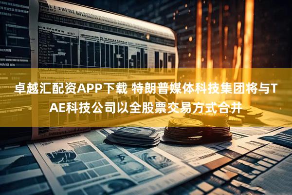 卓越汇配资APP下载 特朗普媒体科技集团将与TAE科技公司以全股票交易方式合并