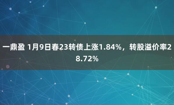 一鼎盈 1月9日春23转债上涨1.84%，转股溢价率28.72%