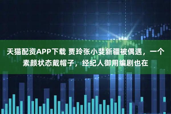 天猫配资APP下载 贾玲张小斐新疆被偶遇，一个素颜状态戴帽子，经纪人御用编剧也在