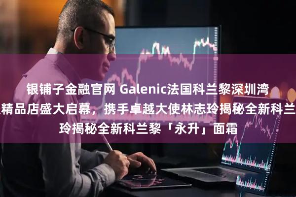 银铺子金融官网 Galenic法国科兰黎深圳湾万象城科技护肤精品店盛大启幕，携手卓越大使林志玲揭秘全新科兰黎「永升」面霜