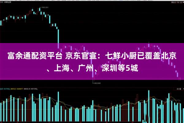 富余通配资平台 京东官宣：七鲜小厨已覆盖北京、上海、广州、深圳等5城