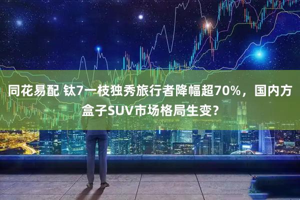 同花易配 钛7一枝独秀旅行者降幅超70%，国内方盒子SUV市场格局生变？