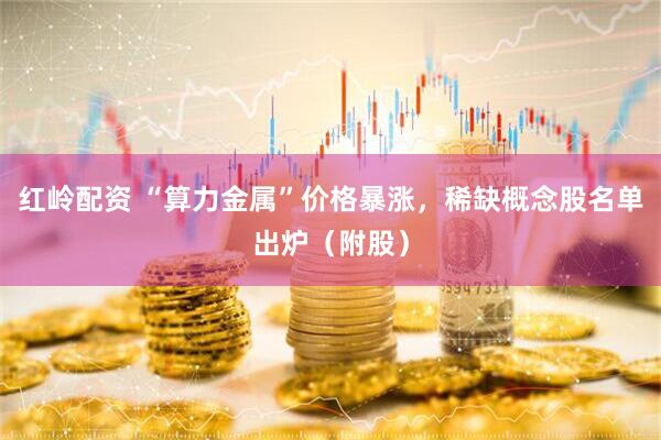 红岭配资 “算力金属”价格暴涨，稀缺概念股名单出炉（附股）